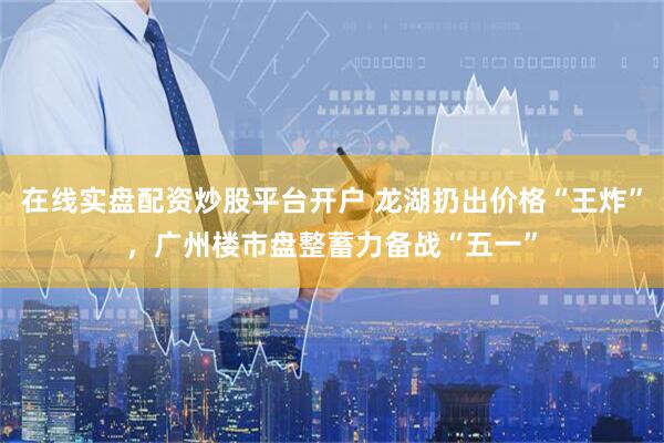 在线实盘配资炒股平台开户 龙湖扔出价格“王炸”，广州楼市盘整蓄力备战“五一”