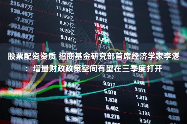 股票配资资质 招商基金研究部首席经济学家李湛：增量财政政策空间有望在三季度打开