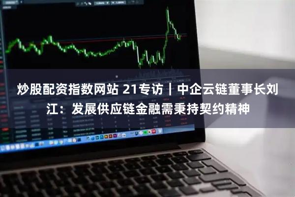 炒股配资指数网站 21专访｜中企云链董事长刘江：发展供应链金融需秉持契约精神