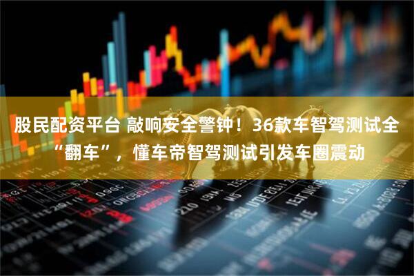 股民配资平台 敲响安全警钟！36款车智驾测试全“翻车”，懂车帝智驾测试引发车圈震动