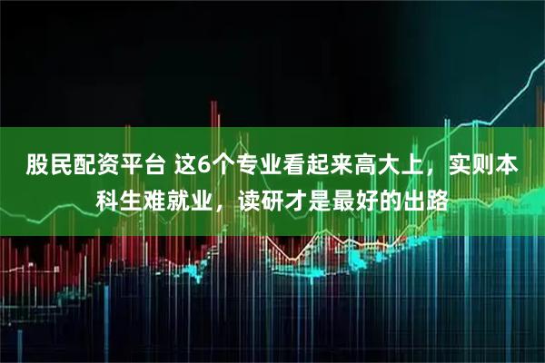 股民配资平台 这6个专业看起来高大上，实则本科生难就业，读研才是最好的出路