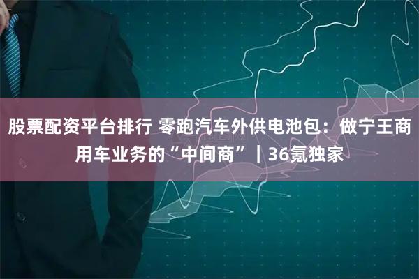股票配资平台排行 零跑汽车外供电池包：做宁王商用车业务的“中间商”｜36氪独家