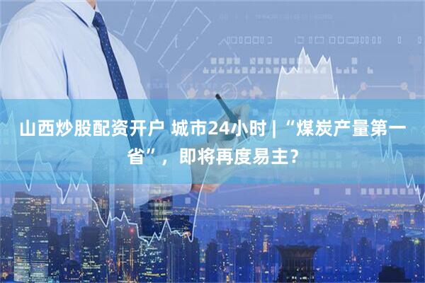 山西炒股配资开户 城市24小时 | “煤炭产量第一省”，即将再度易主？