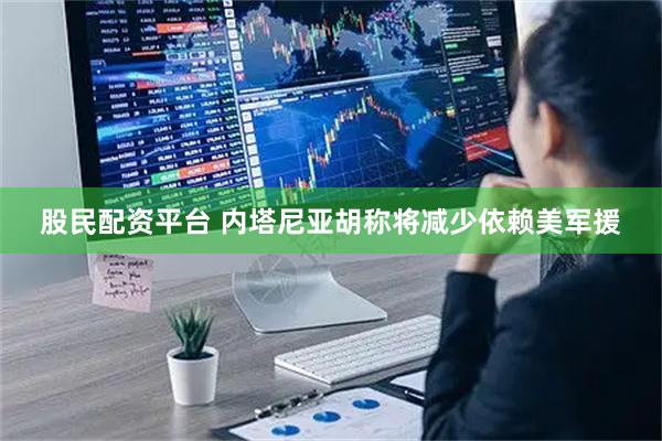 股民配资平台 内塔尼亚胡称将减少依赖美军援