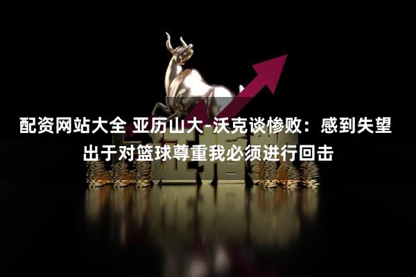 配资网站大全 亚历山大-沃克谈惨败：感到失望 出于对篮球尊重我必须进行回击