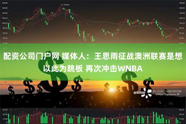 配资公司门户网 媒体人：王思雨征战澳洲联赛是想以此为跳板 再次冲击WNBA