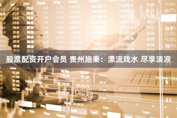 股票配资开户会员 贵州施秉：漂流戏水 尽享清凉