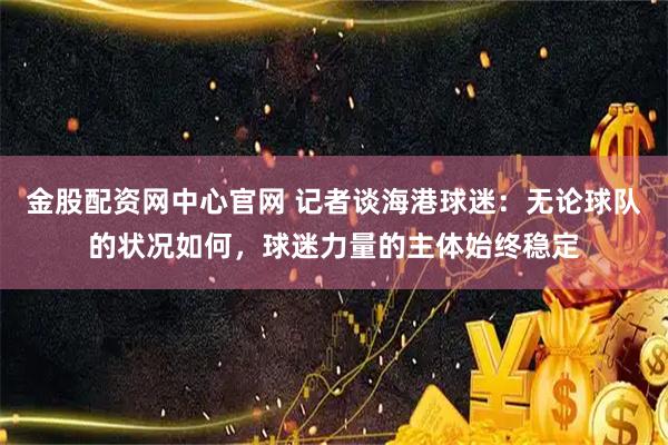 金股配资网中心官网 记者谈海港球迷：无论球队的状况如何，球迷力量的主体始终稳定